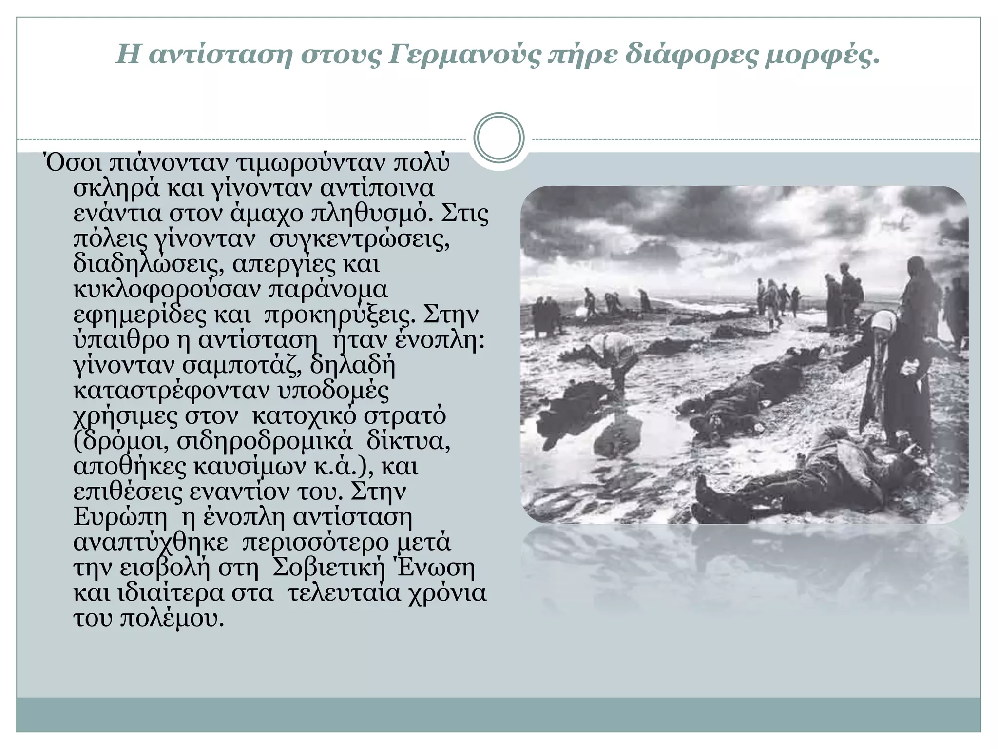 Η αντίσταση στους Γερμανούς πήρε διάφορες μορφές.
Όσοι πιάνονταν τιμωρούνταν πολύ
σκληρά και γίνονταν αντίποινα
ενάντια στον άμαχο πληθυσμό. Στις
πόλεις γίνονταν συγκεντρώσεις,
διαδηλώσεις, απεργίες και
κυκλοφορούσαν παράνομα
εφημερίδες και προκηρύξεις. Στην
ύπαιθρο η αντίσταση ήταν ένοπλη:
γίνονταν σαμποτάζ, δηλαδή
καταστρέφονταν υποδομές
χρήσιμες στον κατοχικό στρατό
(δρόμοι, σιδηροδρομικά δίκτυα,
αποθήκες καυσίμων κ.ά.), και
επιθέσεις εναντίον του. Στην
Ευρώπη η ένοπλη αντίσταση
αναπτύχθηκε περισσότερο μετά
την εισβολή στη Σοβιετική Ένωση
και ιδιαίτερα στα τελευταία χρόνια
του πολέμου.
 