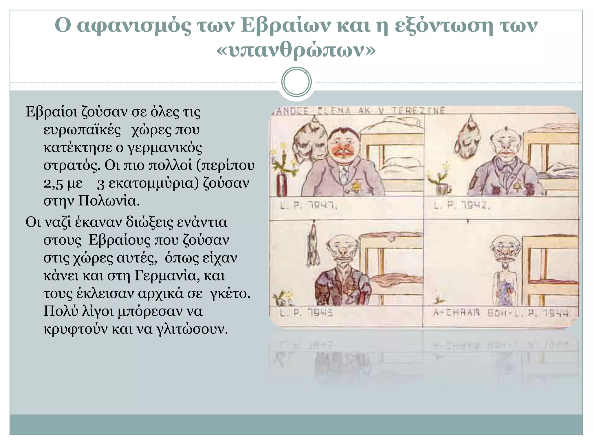 Ο αφανισμός των Εβραίων και η εξόντωση των
«υπανθρώπων»
Εβραίοι ζούσαν σε όλες τις
ευρωπαϊκές χώρες που
κατέκτησε ο γερμανικός
στρατός. Οι πιο πολλοί (περίπου
2,5 με 3 εκατομμύρια) ζούσαν
στην Πολωνία.
Οι ναζί έκαναν διώξεις ενάντια
στους Εβραίους που ζούσαν
στις χώρες αυτές, όπως είχαν
κάνει και στη Γερμανία, και
τους έκλεισαν αρχικά σε γκέτο.
Πολύ λίγοι μπόρεσαν να
κρυφτούν και να γλιτώσουν.
 
