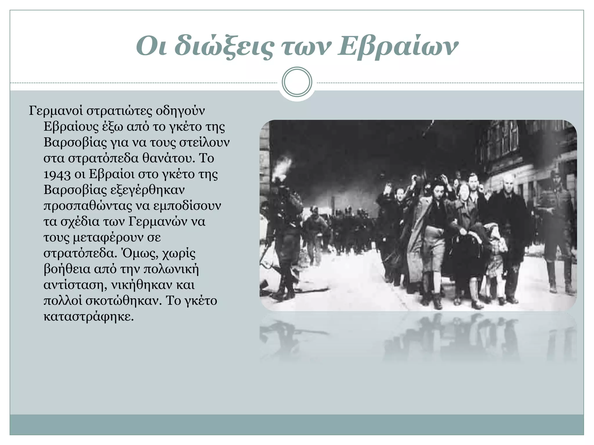 Οι διώξεις των Εβραίων
Γερμανοί στρατιώτες οδηγούν
Εβραίους έξω από το γκέτο της
Βαρσοβίας για να τους στείλουν
στα στρατόπεδα θανάτου. Το
1943 οι Εβραίοι στο γκέτο της
Βαρσοβίας εξεγέρθηκαν
προσπαθώντας να εμποδίσουν
τα σχέδια των Γερμανών να
τους μεταφέρουν σε
στρατόπεδα. Όμως, χωρίς
βοήθεια από την πολωνική
αντίσταση, νικήθηκαν και
πολλοί σκοτώθηκαν. Το γκέτο
καταστράφηκε.
 
