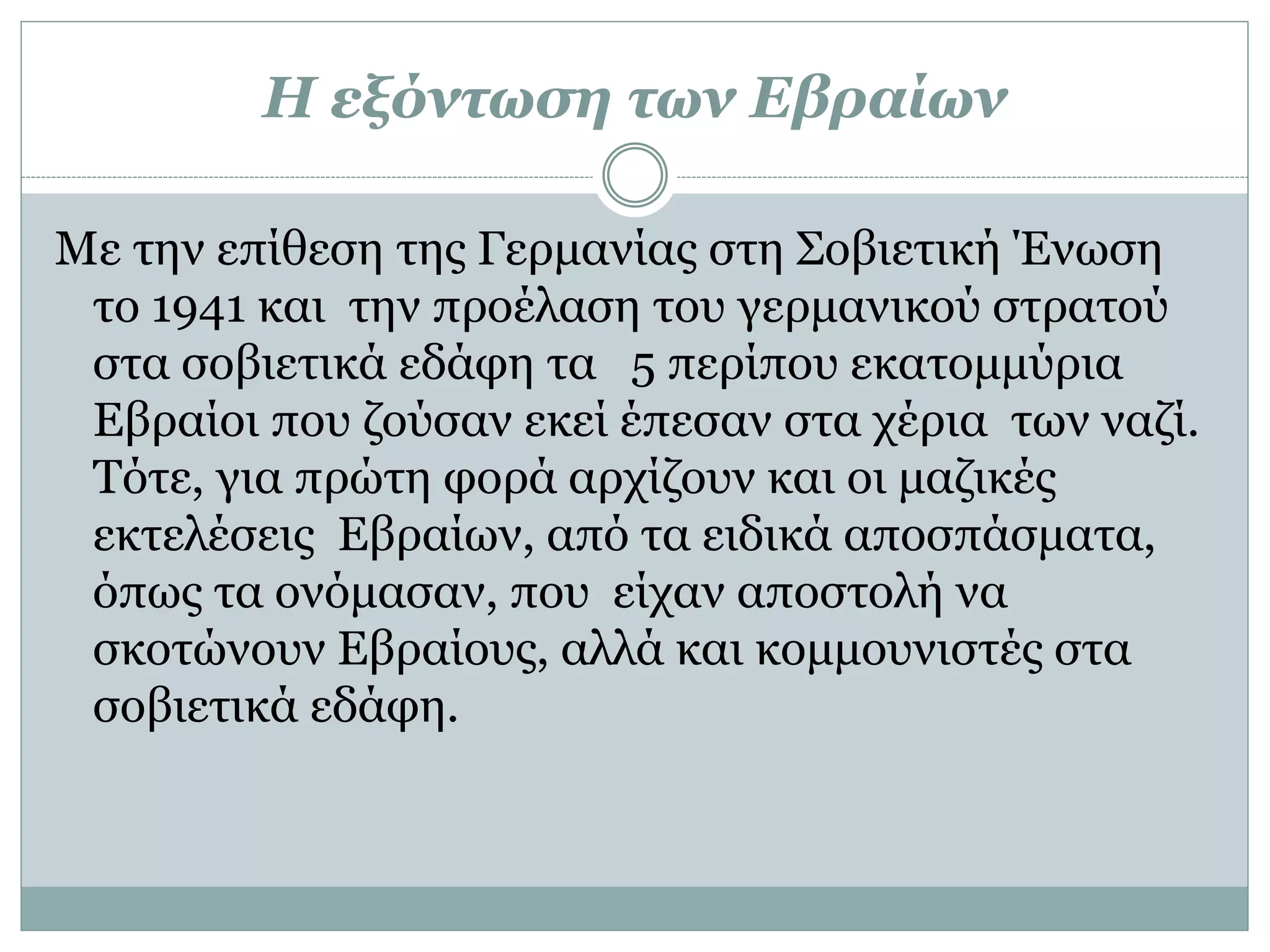 Η εξόντωση των Εβραίων
Με την επίθεση της Γερμανίας στη Σοβιετική Ένωση
το 1941 και την προέλαση του γερμανικού στρατού
στα σοβιετικά εδάφη τα 5 περίπου εκατομμύρια
Εβραίοι που ζούσαν εκεί έπεσαν στα χέρια των ναζί.
Τότε, για πρώτη φορά αρχίζουν και οι μαζικές
εκτελέσεις Εβραίων, από τα ειδικά αποσπάσματα,
όπως τα ονόμασαν, που είχαν αποστολή να
σκοτώνουν Εβραίους, αλλά και κομμουνιστές στα
σοβιετικά εδάφη.
 