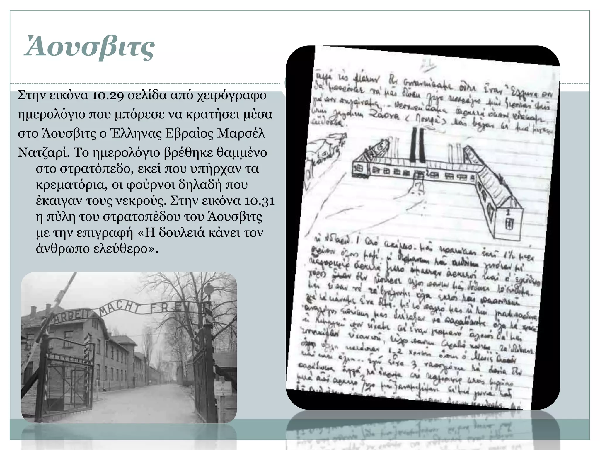 Άουσβιτς
Στην εικόνα 10.29 σελίδα από χειρόγραφο
ημερολόγιο που μπόρεσε να κρατήσει μέσα
στο Άουσβιτς ο Έλληνας Εβραίος Μαρσέλ
Νατζαρί. Το ημερολόγιο βρέθηκε θαμμένο
στο στρατόπεδο, εκεί που υπήρχαν τα
κρεματόρια, οι φούρνοι δηλαδή που
έκαιγαν τους νεκρούς. Στην εικόνα 10.31
η πύλη του στρατοπέδου του Άουσβιτς
με την επιγραφή «Η δουλειά κάνει τον
άνθρωπο ελεύθερο».
 