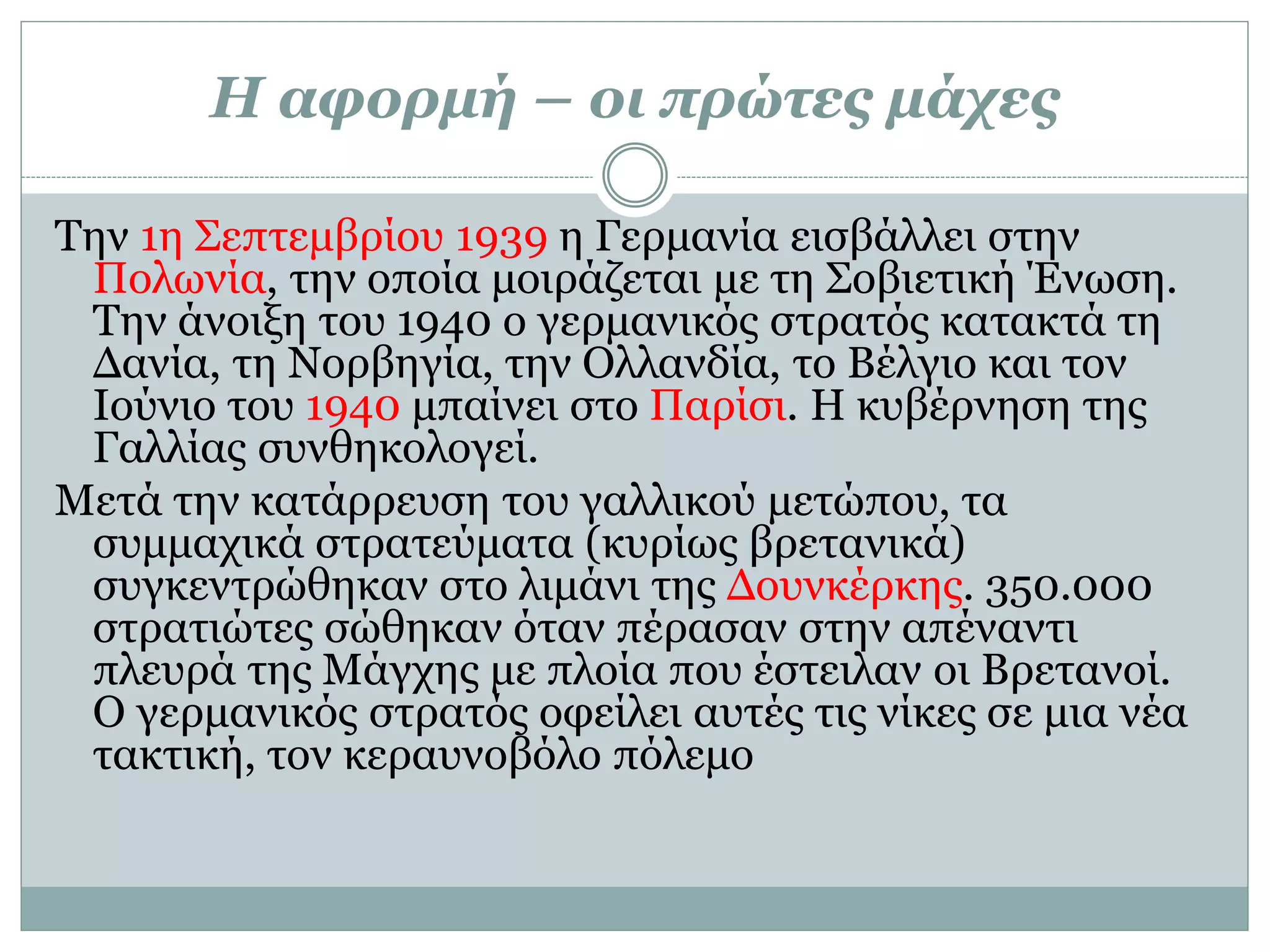 Η αφορμή – οι πρώτες μάχες
Την 1η Σεπτεμβρίου 1939 η Γερμανία εισβάλλει στην
Πολωνία, την οποία μοιράζεται με τη Σοβιετική Ένωση.
Την άνοιξη του 1940 ο γερμανικός στρατός κατακτά τη
Δανία, τη Νορβηγία, την Ολλανδία, το Βέλγιο και τον
Ιούνιο του 1940 μπαίνει στο Παρίσι. Η κυβέρνηση της
Γαλλίας συνθηκολογεί.
Μετά την κατάρρευση του γαλλικού μετώπου, τα
συμμαχικά στρατεύματα (κυρίως βρετανικά)
συγκεντρώθηκαν στο λιμάνι της Δουνκέρκης. 350.000
στρατιώτες σώθηκαν όταν πέρασαν στην απέναντι
πλευρά της Μάγχης με πλοία που έστειλαν οι Βρετανοί.
Ο γερμανικός στρατός οφείλει αυτές τις νίκες σε μια νέα
τακτική, τον κεραυνοβόλο πόλεμο
 