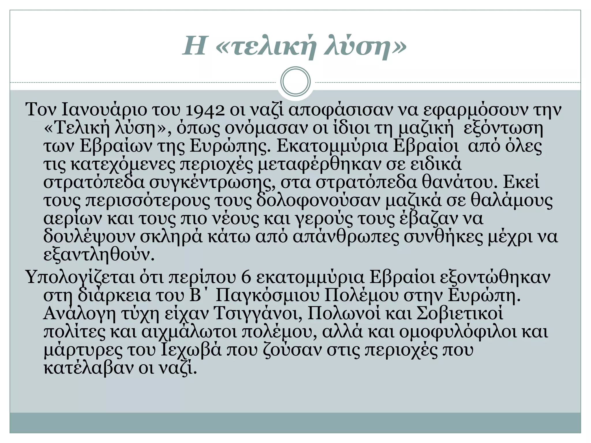 Η «τελική λύση»
Τον Ιανουάριο του 1942 οι ναζί αποφάσισαν να εφαρμόσουν την
«Τελική λύση», όπως ονόμασαν οι ίδιοι τη μαζική εξόντωση
των Εβραίων της Ευρώπης. Εκατομμύρια Εβραίοι από όλες
τις κατεχόμενες περιοχές μεταφέρθηκαν σε ειδικά
στρατόπεδα συγκέντρωσης, στα στρατόπεδα θανάτου. Εκεί
τους περισσότερους τους δολοφονούσαν μαζικά σε θαλάμους
αερίων και τους πιο νέους και γερούς τους έβαζαν να
δουλέψουν σκληρά κάτω από απάνθρωπες συνθήκες μέχρι να
εξαντληθούν.
Υπολογίζεται ότι περίπου 6 εκατομμύρια Εβραίοι εξοντώθηκαν
στη διάρκεια του Β΄ Παγκόσμιου Πολέμου στην Ευρώπη.
Ανάλογη τύχη είχαν Τσιγγάνοι, Πολωνοί και Σοβιετικοί
πολίτες και αιχμάλωτοι πολέμου, αλλά και ομοφυλόφιλοι και
μάρτυρες του Ιεχωβά που ζούσαν στις περιοχές που
κατέλαβαν οι ναζί.
 
