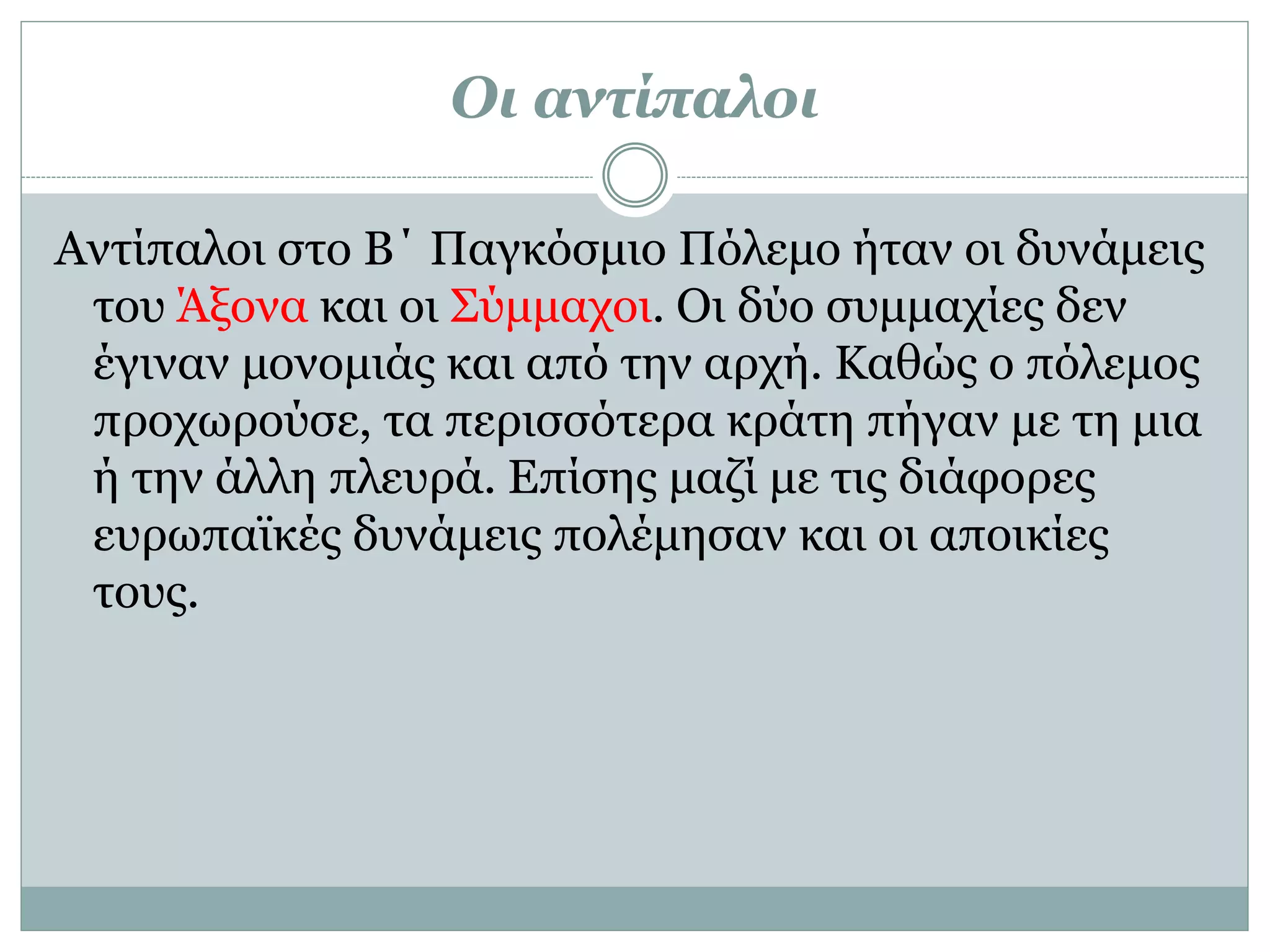 Οι αντίπαλοι
Αντίπαλοι στο Β΄ Παγκόσμιο Πόλεμο ήταν οι δυνάμεις
του Άξονα και οι Σύμμαχοι. Οι δύο συμμαχίες δεν
έγιναν μονομιάς και από την αρχή. Καθώς ο πόλεμος
προχωρούσε, τα περισσότερα κράτη πήγαν με τη μια
ή την άλλη πλευρά. Επίσης μαζί με τις διάφορες
ευρωπαϊκές δυνάμεις πολέμησαν και οι αποικίες
τους.
 