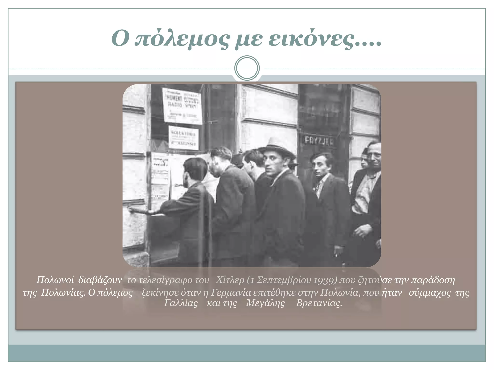 Ο πόλεμος με εικόνες….
Πολωνοί διαβάζουν το τελεσίγραφο του Χίτλερ (1 Σεπτεμβρίου 1939) που ζητούσε την παράδοση
της Πολωνίας. Ο πόλεμος ξεκίνησε όταν η Γερμανία επιτέθηκε στην Πολωνία, που ήταν σύμμαχος της
Γαλλίας και της Μεγάλης Βρετανίας.
 