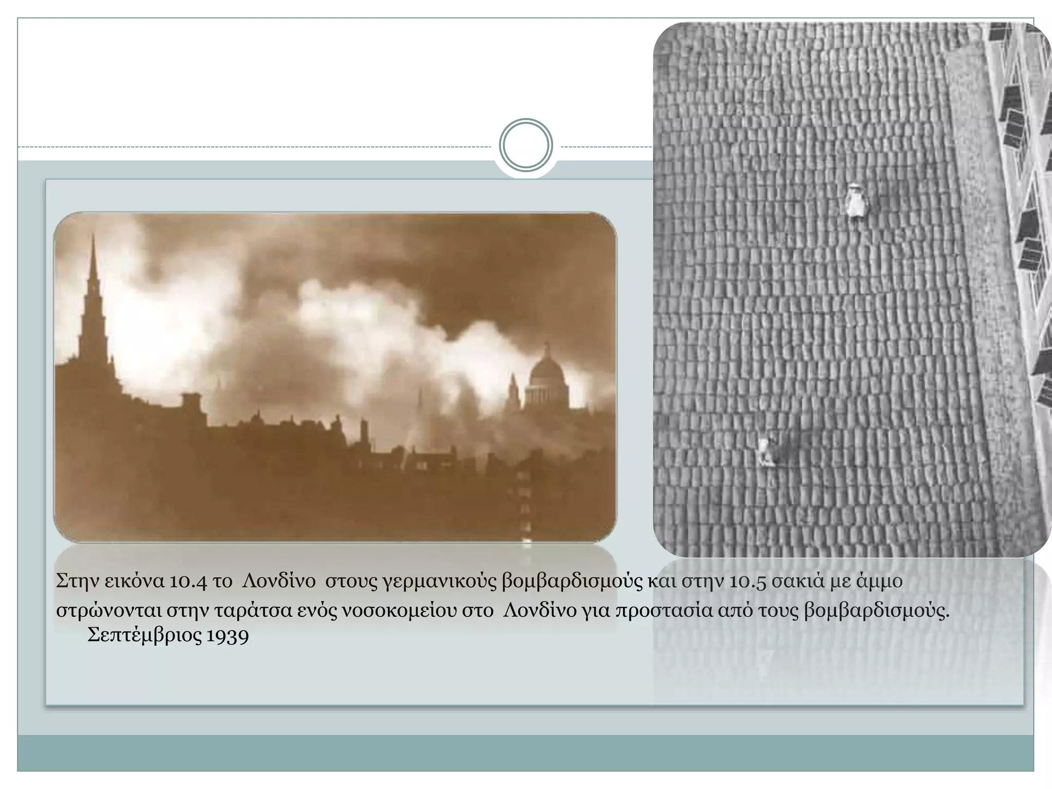 Στην εικόνα 10.4 το Λονδίνο στους γερμανικούς βομβαρδισμούς και στην 10.5 σακιά με άμμο
στρώνονται στην ταράτσα ενός νοσοκομείου στο Λονδίνο για προστασία από τους βομβαρδισμούς.
Σεπτέμβριος 1939
 