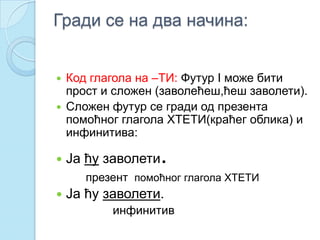 Гради се на два начина:
 Код глагола на –ТИ: Футур I може бити
прост и сложен (заволећеш,ћеш заволети).
 Сложен футур се гради од презента
помоћног глагола ХТЕТИ(краћег облика) и
инфинитива:
 Ја ћу заволети.
презент помоћног глагола ХТЕТИ
 Ја ћу заволети.
инфинитив
 