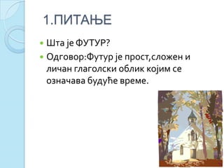 1.ПИТАЊЕ
 Шта је ФУТУР?
 Одговор:Футур је прост,сложен и
личан глаголски облик којим се
означава будуће време.
 