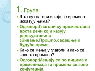 1. Група
 Шта су глаголи и која се времена
исказују њима?
 Одговор:Глаголи су променљива
врста речи који казују
радњу,стање и
збивање.Прошло,садашње и
будуће време.
 Како се мењају глаголи и како се
зове та промена?
 Одговор:Мењају се по лицима и
временима,а та промена се зове
конјугација.
 