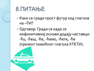 8.ПИТАЊЕ
 Како се гради прост футур код глагола
на –ТИ?
 Одговор: Гради се када се
инфинитивној основи додају наставци:
-ћу, -ћеш, -ће, -ћемо, -ћете, -ће
(презент помоћног глагола ХТЕТИ).
 