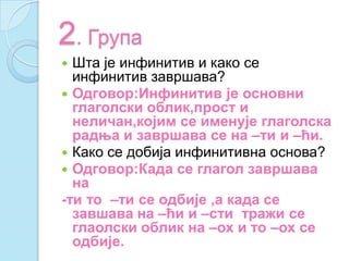 2. Група
 Шта је инфинитив и како се
инфинитив завршава?
 Одговор:Инфинитив је основни
глаголски облик,прост и
неличан,којим се именује глаголска
радња и завршава се на –ти и –ћи.
 Како се добија инфинитивна основа?
 Одговор:Када се глагол завршава
на
-ти то –ти се одбије ,а када се
завшава на –ћи и –сти тражи се
глаолски облик на –ох и то –ох се
одбије.
 