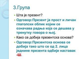 3.Група
 Шта је презент?
 Одговор:Презент ја прост и личан
глаголски облик којим се
означава радња која се дешава у
тренутку говора о њој.
 Како се добија презентска основа?
 Одговор:Презентска основа се
добија тако што се од 2. лица
једнине презента одбије наставак
-Ш.
 