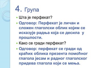 4. Група
 Шта је перфекат?
 Одговор: Перфекат је личан и
сложен глаголски облик којим се
исказује радња која се десила у
прошлости.
 Како се гради перфекат?
 Одговор: перфекат се гради од
краћих облика презента помоћног
глагола јесам и радног глаголског
придева глагола који се мења.
 