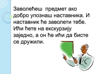 Заволећеш предмет ако
добро упознаш наставника. И
наставник ће заволети тебе.
Ићи ћете на екскурзију
заједно, а он ће ићи да бисте
се дружили.
 