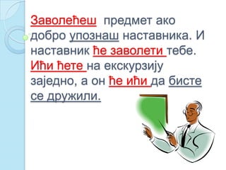 Заволећеш предмет ако
добро упознаш наставника. И
наставник ће заволети тебе.
Ићи ћете на екскурзију
заједно, а он ће ићи да бисте
се дружили.
 