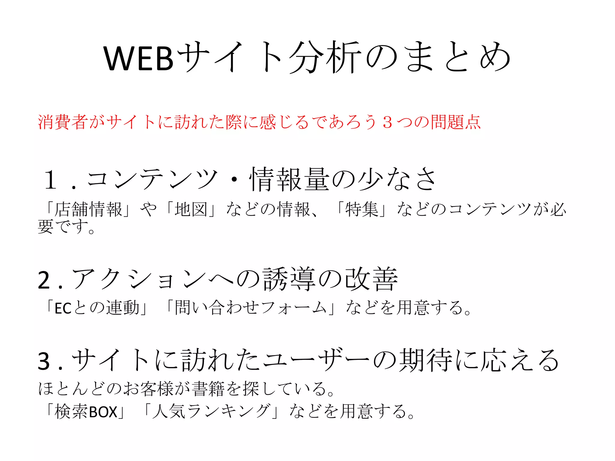 WEBサイト分析のまとめ
１ . コンテンツ・情報量の尐なさ
「店舗情報」や「地図」などの情報、「特集」などのコンテンツが必
要です。
2 . アクションへの誘導の改善
「ECとの連動」「問い合わせフォーム」などを用意する。
3 . サイトに訪れたユーザーの期待に応える
ほとんどのお客様が書籍を探している。
「検索BOX」「人気ランキング」などを用意する。
消費者がサイトに訪れた際に感じるであろう３つの問題点
 