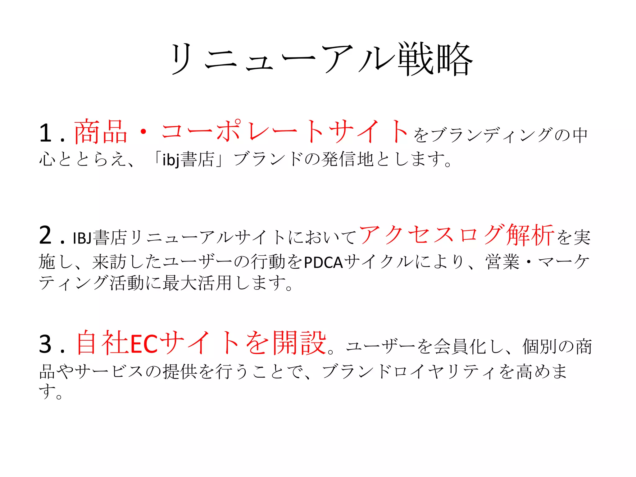 リニューアル戦略
1 . 商品・コーポレートサイトをブランディングの中
心ととらえ、「ibj書店」ブランドの発信地とします。
2 . IBJ書店リニューアルサイトにおいてアクセスログ解析を実
施し、来訪したユーザーの行動をPDCAサイクルにより、営業・マーケ
ティング活動に最大活用します。
3 . 自社ECサイトを開設。ユーザーを会員化し、個別の商
品やサービスの提供を行うことで、ブランドロイヤリティを高めま
す。
 