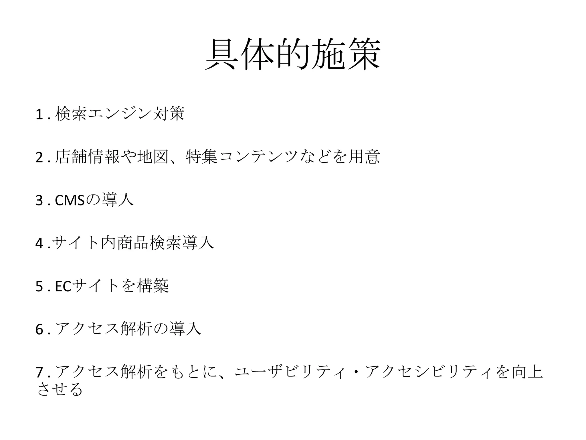 具体的施策
1 . 検索エンジン対策
2 . 店舗情報や地図、特集コンテンツなどを用意
3 . CMSの導入
4 .サイト内商品検索導入
5 . ECサイトを構築
6 . アクセス解析の導入
7 . アクセス解析をもとに、ユーザビリティ・アクセシビリティを向上
させる
 