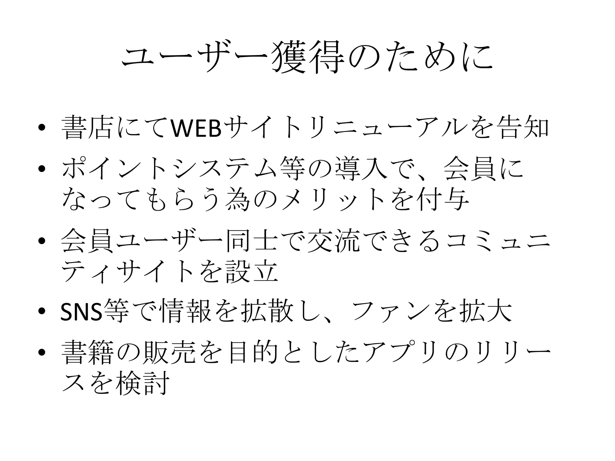 ユーザー獲得のために
• 書店にてWEBサイトリニューアルを告知
• ポイントシステム等の導入で、会員に
なってもらう為のメリットを付与
• 会員ユーザー同士で交流できるコミュニ
ティサイトを設立
• SNS等で情報を拡散し、ファンを拡大
• 書籍の販売を目的としたアプリのリリー
スを検討
 