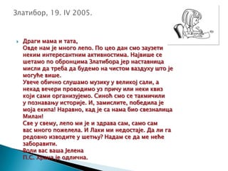  Драги мама и тата,
Овде нам је много лепо. По цео дан смо заузети
неким интересантним активностима. Највише се
шетамо по обронцима Златибора јер наставница
мисли да треба да будемо на чистом ваздуху што је
могуће више.
Увече обично слушамо музику у великој сали, а
некад вечери проводимо уз причу или неки квиз
који сами организујемо. Синоћ смо се такмичили
у познавању историје. И, замислите, победила је
моја екипа! Наравно, кад је са нама био свезналица
Милан!
Све у свему, лепо ми је и здрава сам, само сам
вас много пожелела. И Лаки ми недостаје. Да ли га
редовно изводите у шетњу? Надам се да ме неће
заборавити.
Воли вас ваша Јелена
П.С. Храна је одлична.
 