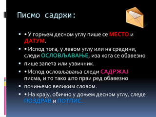 Писмо садржи:
 • У горњем десном углу пише се МЕСТО и
ДАТУМ.
 • Испод тога, у левом углу или на средини,
следи ОСЛОВЉАВАЊЕ, иза кога се обавезно
 пише запета или узвичник.
 • Испод ословљавања следи САДРЖАЈ
писма, и то тако што први ред обавезно
 почињемо великим словом.
 • На крају, обично у доњем десном углу, следе
ПОЗДРАВ и ПОТПИС.
 