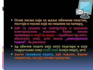  Осим писма које се шаље обичном поштом,
постоји и писмо које не пишемо на папиру,
 већ га куцамо на компјутеру и шаљемо
електронском поштом. Такво писмо
називамо е-mail (и-мејл) – скраћено од енгл.
electronic mail, што значи „електронска
пошта“. За разлику
 од обичне поште коју носе поштари и коју
подругљиво зову snail-mail (снејл-мејл), што
 значи пужевска пошта, ове поруке, барем
теоретски, путују готово тренутно.
 