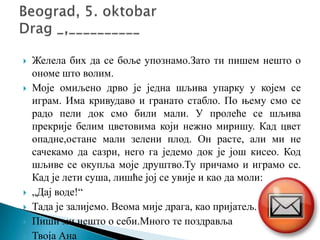  Желела бих да се боље упознамо.Зато ти пишем нешто о
ономе што волим.
 Моје омиљено дрво је једна шљива упарку у којем се
играм. Има кривудаво и гранато стабло. По њему смо се
радо пели док смо били мали. У пролеће се шљива
прекрије белим цветовима који нежно миришу. Кад цвет
опадне,остане мали зелени плод. Он расте, али ми не
сачекамо да сазри, него га једемо док је још кисео. Код
шљиве се окупља моје друштво.Ту причамо и играмо се.
Кад је лети суша, лишће јој се увије и као да моли:
 „Дај воде!“
 Тада је залијемо. Веома мије драга, као пријатељ.
 Пиши ми нешто о себи.Много те поздравља
 Твоја Ана
 