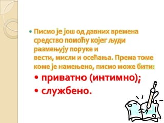  Писмо је још од давних времена
средство помоћу којег људи
размењују поруке и
вести, мисли и осећања. Према томе
коме је намењено, писмо може бити:
• приватно (интимно);
• службено.
 