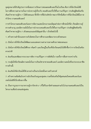 จุดมุ่งหมายที่สาคัญประการหนึ่งของการเรียนการสอนคอมพิวเตอร์ในโรงเรียน คือการที่นักเรียนได้มี
โอกาสฝึกความสามารถในการนาความรู้เกี่ยวกับ คอมพิวเตอร์ไปใช้ในการแก้ปัญหา ประดิษฐ์คิดค้นหรือ
ค้นคว้าหาความรู้ต่าง ๆ ได้ด้วยตนเอง ซึ่งวิธีการที่มีประสิทธิภาพมากวิธีหนึ่งคือการที่นักเรียนได้มีโอกาส
ทาโครง งานคอมพิวเตอร์
การทาโครงงานคอมพิวเตอร์และการจัดงานแสดงโครงงานจะมีคุณค่าต่อการฝึกฝนให้นัก เรียนมีความรู้
ความชานาญ และมีความมั่นใจในการนาระบบคอมพิวเตอร์ไปใช้ในการแก้ปัญหา ประดิษฐ์คิดค้นหรือ
ค้นคว้าหาความรู้ต่าง ๆ ด้วยตนเองและยังมีคุณค่าอื่น ๆ อีกดังต่อไปนี้
1. สร้างความสานึกและความรับผิดชอบในการศึกษาและพัฒนาระบบด้วยตนเอง
2. เปิดโอกาสให้นักเรียนได้พัฒนาและแสดงความสามารถตามศักยภาพของตนเอง
3. เปิดโอกาสให้นักเรียนได้ศึกษา ค้นคว้า และเรียนรู้ในเรื่องที่นักเรียนสนใจได้ลึกซึ้งกว่าการเรียนในห้อง
ตามปกติ
4. ส่งเสริมและพัฒนากระบวนการคิด การแก้ปัญหา การตัดสินใจ รวมทั้งการสื่อสารระหว่างกัน
5. กระตุ้นให้นักเรียนมีความสนใจในการเรียนวิชาสาขาคอมพิวเตอร์ และมีความสนใจที่จะประกอบอาชีพ
ทางด้านนี้
6. ส่งเสริมให้นักเรียนได้ใช้เวลาอย่างเป็นประโยชน์ในทางสร้างสรรค์
7. สร้างความสัมพันธ์ระหว่างนักเรียนกับครูและชุมชน รวมทั้งส่งเสริมให้ชุมชนสนใจคอมพิวเตอร์และ
เทคโนโลยีที่เกี่ยวข้องมากขึ้น
8. เป็นการบูรณาการเอาความรู้จากวิชาต่าง ๆ ที่ได้รับมาจัดทาผสมผสานกับโปรแกรมคอมพิวเตอร์เป็น
โครงงานเพื่อนาเสนอต่อชุมชน
 