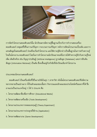 การจัดทาโครงงานคอมพิวเตอร์นั้น นักเรียนควรมีความรู้พื้นฐานเกี่ยวกับการทางานของเครื่อง
คอมพิวเตอร์ เหตุผลที่ใช้ในการแก้ปัญหา กระบวนการแก้ปัญหา หลักการเขียนโปรแกรมเบื้องต้น และการ
แทนข้อมูลในคอมพิวเตอร์ ก่อนที่จะเริ่มทาโครงงาน และใช้ความรู้ดังกล่าวเป็นพื้นฐานในการสร้างความรู้
ใหม่ในโครงงาน คอมพิวเตอร์ โดยในการทาโครงงานนักเรียนอาจจะมีโอกาสได้ทาความรู้จักกับความรู้ใหม่
เพิ่ม เติมอีกด้วย เช่น ปัญญาประดิษฐ์ (Artificial Intelligence) ฐานข้อมูล (Database) และการสืบค้น
ข้อมูล (Information Retrieval) เป็นต้น ซึ่งจะขึ้นอยู่กับหัวข้อที่นักเรียนเลือกทาโครงงาน
ประเภทของโครงงานคอมพิวเตอร์
คอมพิวเตอร์ เป็นเครื่องมือที่ใช้ในงานวิจัยในทุก ๆ สาขาวิชา ดังนั้นโครงงานคอมพิวเตอร์จึงมีความ
หลากหลายเป็นอย่างมาก ทั้งในลักษณะของเนื้ อหา กิจกรรมและลักษณะของประโยชน์หรือผลงาที่ได้ ซึ่ง
อาจแบ่งเป็นประเภทใหญ่ ๆ ได้ 5 ประเภท คือ
1. โครงงานพัฒนาสื่อเพื่อการศึกษา (Educational Media)
2. โครงงานพัฒนาเครื่องมือ (Tools Development)
3. โครงงานประเภทการทดลองทฤษฎี (Theory Experiment)
4. โครงงานประเภทการประยุกต์ใช้งาน (Application)
5. โครงงานพัฒนาเกม (Game Development)
 