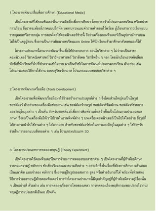 1.โครงงานพัฒนาสื่อเพื่อการศึกษา (Educational Media)
เป็นโครงงานทีใช้คอมพิวเตอร์ในการผลิตสื่อเพื่อการศึกษา โดยการสร้างโปรแกรมบทเรียน หรือหน่วย
การเรียน ซึ่งอาจจะต้องมีภาคแบบฝึกหัด บททบทวนและคาถามคาตอบไว้พร้อม ผู้เรียนสามารถเรียนแบบ
รายบุคคลหรือรายกลุ่ม การสอนโดยใช้คอมพิวเตอร์ช่วยนี้ ถือว่าเครื่องคอมพิวเตอร์เป็นอุปกรณ์การสอน
ไม่ใช่เป็นครูผู้สอน ซึ่งอาจเป็นการพัฒนาบทเรียนแบบ Online ให้นักเรียนเข้ามาศึกษาด้วยตนเองก็ได้
โครงงานประเภทนี้ สามารถพัฒนาขึ้นเพื่อใช้ประกอบการ สอนในวิชาต่าง ๆ ไม่ว่าจะเป็นสาขา
คอมพิวเตอร์ วิชาคณิตศาสตร์ วิชาวิทยาศาสตร์ วิชาสังคม วิชาชีพอื่น ๆ ฯลฯ โดยนักเรียนอาจคัดเลือก
หัวข้อที่นักเรียนทั่วไปที่ทาความเข้าใจยาก มาเป็นหัวข้อในการพัฒนาโปรแกรมบทเรียน ตัวอย่าง เช่น
โปรแกรมสอนวิธีการใช้งาน ระบบสุริยะจักรวาล โปรแกรมแบบทดสอบวิชาต่าง ๆ
2.โครงงานพัฒนาเครื่องมือ (Tools Development)
เป็นโครงงานเพื่อพัฒนาเรื่องมือมาใช้ช่วยสร้างงานประยุกต์ต่าง ๆ ซึ่งโดยส่วนใหญ่จะเป็นในรูป
ซอฟต์แวร์ ตัวอย่างของเครื่องมือช่วยงาน เช่น ซอฟต์แวร์วาดรูป ซอฟต์แวร์พิมพ์งาน ซอฟต์แวร์ช่วยการ
มองวัตถุในมุมต่าง ๆ เป็นต้น สาหรับซอฟต์แวร์เพื่อการพิมพ์งานนั้นสร้างขึ้นเป็นโปรแกรมประมวลผล
ภาษา ซึ่งจะเป็นเครื่องมือให้เราใช้งานในงานพิมพ์ต่าง ๆ บนเครื่องคอมพิวเตอร์เป็นไปได้โดยง่าย ซึ่งรูปที่
ได้สามารถนาไปใช้งานต่าง ๆ ได้มากมาย สาหรับซอฟต์แวร์ช่วยในการมองวัตถุในมุมต่าง ๆ ใช้สาหรับ
ช่วยในการออกแบบสิ่งของต่าง ๆ เช่น โปรแกรมประเภท 3D
3. โครงงานประเภทการทดลองทฤษฎี (Theory Experiment)
เป็นโครงงานใช้คอมพิวเตอร์ในการจาองการทดลองของสาขาต่าง ๆ เป็นโครงงานที่ผู้ทาต้องศึกษา
รวบรวมความรู้ หลักการ ข้อเท็จจริงและแนวความคิดต่าง ๆ อย่างลึกซึ้งในเรื่องที่ต้องการศึกษา แล้วเสนอ
เป็นแนวคิด แบบจาลอง หลักการ ซึ่งอาจอยู่ในรูปของสมการ สูตร หรือคาอธิบายก็ได้ พร้อมทั้งนาเสนอ
วิธีการจาลองทฤษฎีด้วยคอมพิวเตอร์ การทาโครงงานประเภทนี้ มีจุดสาคัญอยู่ที่ผู้ทาต้องมีความรู้เรื่องนั้น
ๆ เป็นอย่างดี ตัวอย่าง เช่น การทดลองเรื่องการไหลของเหลว การทดลองเรื่องพฤติกรรมของปลาอโรวาน่า
ทฤษฎีการแบ่งแยกดีเอ็นเอ เป็นต้น
 