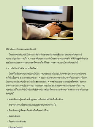 วิธีดาเนินการทาโครงงานคอมพิวเตอร์
โครงงานคอมพิวเตอร์เป็นกิจกรรมที่ต้องทาอย่างต่อเนื่องหลายขั้นตอน และแต่ละขั้นตอนจะมี
ความสาคัญต่อโครงงานนั้น ๆ การแบ่งขั้นตอนของการทาโครงงานอาจแตกต่างกัน ทั้งนี้ ขึ้นอยู่กับลักษณะ
ของโครงงานและการวางแผนการทาโครงงานในที่นี้ จะบ่ง การทางานออกเป็น6 ขั้นตอนดังนี้
1. การคัดเลือกหัวข้อโครงงานที่สนใจทา
โดยทั่วไปเรื่องที่จะนามาพัฒนาเป็นโครงงานคอมพิวเตอร์ มักจะได้มาจากปัญหา คาถาม หรือความ
สนใจในเรื่องต่าง ๆ จากการสังเกตสิ่งต่าง ๆ รอบตัว นักเรียนสามารถจะศึกษาการได้มาของเรื่องที่จะทา
โครงงาน การอ่านค้นคว้า การไปเยี่ยมชมสถานที่ต่าง ๆ การฟังบรรยาย รายการวิทยุโทรทัศน์ สนทนา
อภิปราย กิจกรรมการเรียนการสอน งานอดิเรก การเข้าชมงานนิทรรศการหรืองานประกวดโครงงาน
คอมพิวเตอร์ ในการตัดสินใจเลือกหัวข้อที่จะนามาพัฒนาโครงงานคอมพิวเตอร์ ควรพิจารณาองค์ประกอบ
สาคัญดังนี้
- จะต้องมีความรู้และทักษะพื้นฐานอย่างเพียงพอในหัวข้อเรื่องที่จะศึกษา
- สามารถจัดหาเครื่องคอมพิวเตอร์และซอฟต์แวร์ที่เกี่ยวข้องได้
- มีแหล่งความรู้เพียงพอที่จะค้นคว้าหรือขอคาปรึกษา
- มีเวลาเพียงพอ
- มีงบประมาณเพียงพอ
- มีความปลอดภัย
 