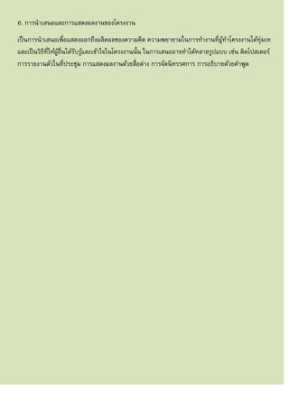 6. การนาเสนอและการแสดงผลงานของโครงงาน
เป็นการนาเสนอเพื่อแสดงออกถึงผลิตผลของความคิด ความพยายามในการทางานที่ผู้ทาโครงงานได้ทุ่มเท
และเป็นวิธีที่ให้ผู้อื่นได้รับรู้และเข้าใจในโครงงานนั้น ในการเสนออาจทาได้หลายรูปแบบ เช่น ติดโปสเตอร์
การรายงานตัวในที่ประชุม การแสดงผลงานด้วยสื่อต่าง การจัดนิทรรศการ การอธิบายด้วยคาพูด
 