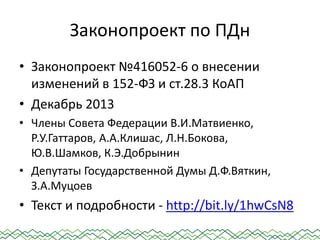 Законопроект по ПДн
• Законопроект №416052-6 о внесении
изменений в 152-ФЗ и ст.28.3 КоАП
• Декабрь 2013
• Члены Совета Федерации В.И.Матвиенко,
Р.У.Гаттаров, А.А.Клишас, Л.Н.Бокова,
Ю.В.Шамков, К.Э.Добрынин
• Депутаты Государственной Думы Д.Ф.Вяткин,
З.А.Муцоев
• Текст и подробности - http://bit.ly/1hwCsN8
 