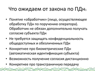 Что ожидаем от закона по ПДн1
• Понятие «обработчик» (лицо, осуществляющее
обработку ПДн по поручению оператора).
Обработчик не обязан дополнительно получать
согласие субъекта ПДн
• Не требуется защищать конфиденциальность
общедоступных и обезличенных ПДн
• Конкретнее про биометрические ПДн
(автоматическая идентификация субъекта)
• Возможность получение согласия дистанционно
• Конкретнее про трансграничную передачу
 