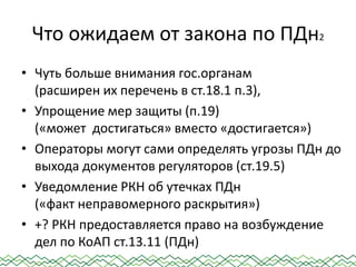 Что ожидаем от закона по ПДн2
• Чуть больше внимания гос.органам
(расширен их перечень в ст.18.1 п.3),
• Упрощение мер защиты (п.19)
(«может достигаться» вместо «достигается»)
• Операторы могут сами определять угрозы ПДн до
выхода документов регуляторов (ст.19.5)
• Уведомление РКН об утечках ПДн
(«факт неправомерного раскрытия»)
• +? РКН предоставляется право на возбуждение
дел по КоАП ст.13.11 (ПДн)
 