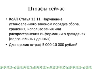 Штрафы сейчас
• КоАП Статья 13.11. Нарушение
установленного законом порядка сбора,
хранения, использования или
распространения информации о гражданах
(персональных данных)
• Для юр.лиц штраф 5 000-10 000 рублей
 