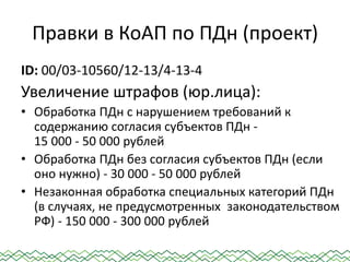 Правки в КоАП по ПДн (проект)
ID: 00/03-10560/12-13/4-13-4
Увеличение штрафов (юр.лица):
• Обработка ПДн с нарушением требований к
содержанию согласия субъектов ПДн -
15 000 - 50 000 рублей
• Обработка ПДн без согласия субъектов ПДн (если
оно нужно) - 30 000 - 50 000 рублей
• Незаконная обработка специальных категорий ПДн
(в случаях, не предусмотренных законодательством
РФ) - 150 000 - 300 000 рублей
 