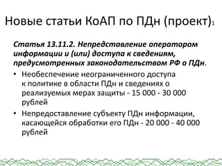 Новые статьи КоАП по ПДн (проект)1
Статья 13.11.2. Непредставление оператором
информации и (или) доступа к сведениям,
предусмотренных законодательством РФ о ПДн.
• Необеспечение неограниченного доступа
к политике в области ПДн и сведениях о
реализуемых мерах защиты - 15 000 - 30 000
рублей
• Непредоставление субъекту ПДн информации,
касающейся обработки его ПДн - 20 000 - 40 000
рублей
 