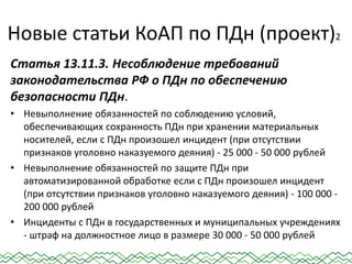 Новые статьи КоАП по ПДн (проект)2
Статья 13.11.3. Несоблюдение требований
законодательства РФ о ПДн по обеспечению
безопасности ПДн.
• Невыполнение обязанностей по соблюдению условий,
обеспечивающих сохранность ПДн при хранении материальных
носителей, если с ПДн произошел инцидент (при отсутствии
признаков уголовно наказуемого деяния) - 25 000 - 50 000 рублей
• Невыполнение обязанностей по защите ПДн при
автоматизированной обработке если с ПДн произошел инцидент
(при отсутствии признаков уголовно наказуемого деяния) - 100 000 -
200 000 рублей
• Инциденты с ПДн в государственных и муниципальных учреждениях
- штраф на должностное лицо в размере 30 000 - 50 000 рублей
 