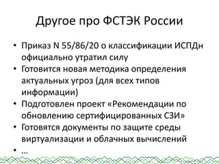 Другое про ФСТЭК России
• Приказ N 55/86/20 о классификации ИСПДн
официально утратил силу
• Готовится новая методика определения
актуальных угроз (для всех типов
информации)
• Подготовлен проект «Рекомендации по
обновлению сертифицированных СЗИ»
• Готовятся документы по защите среды
виртуализации и облачных вычислений
• …
 
