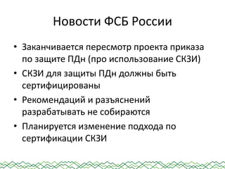 Новости ФСБ России
• Заканчивается пересмотр проекта приказа
по защите ПДн (про использование СКЗИ)
• СКЗИ для защиты ПДн должны быть
сертифицированы
• Рекомендаций и разъяснений
разрабатывать не собираются
• Планируется изменение подхода по
сертификации СКЗИ
 