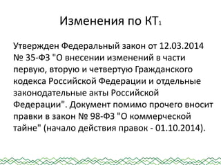 Изменения по КТ1
Утвержден Федеральный закон от 12.03.2014
№ 35-ФЗ "О внесении изменений в части
первую, вторую и четвертую Гражданского
кодекса Российской Федерации и отдельные
законодательные акты Российской
Федерации". Документ помимо прочего вносит
правки в закон № 98-ФЗ "О коммерческой
тайне" (начало действия правок - 01.10.2014).
 