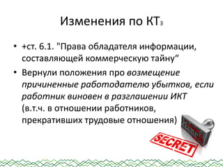 Изменения по КТ3
• +ст. 6.1. "Права обладателя информации,
составляющей коммерческую тайну“
• Вернули положения про возмещение
причиненные работодателю убытков, если
работник виновен в разглашении ИКТ
(в.т.ч. в отношении работников,
прекративших трудовые отношения)
 