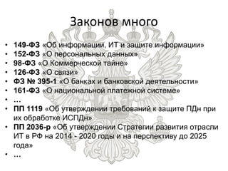 • 149-ФЗ «Об информации, ИТ и защите информации»
• 152-ФЗ «О персональных данных»
• 98-ФЗ «О Коммерческой тайне»
• 126-ФЗ «О связи»
• ФЗ № 395-1 «О банках и банковской деятельности»
• 161-ФЗ «О национальной платежной системе»
• …
• ПП 1119 «Об утверждении требований к защите ПДн при
их обработке ИСПДн»
• ПП 2036-р «Об утверждении Стратегии развития отрасли
ИТ в РФ на 2014 - 2020 годы и на перспективу до 2025
года»
• …
Законов много
 