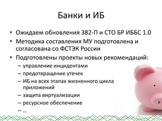 Банки и ИБ
• Ожидаем обновления 382-П и СТО БР ИББС 1.0
• Методика составления МУ подготовлена и
согласована со ФСТЭК России
• Подготовлены проекты новых рекомендаций:
– управление инцидентами
– предотвращение утечек
– ИБ на всех этапах жизненного цикла
приложений
– защита виртуализации
– ресурсное обеспечение
– …
 