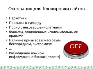 Основания для блокировки сайтов
• Наркотики
• Призывы к суициду
• Порно с несовершеннолетними
• Фильмы, защищенные исключительными
правами
• Наличие призывов к массовым
беспорядкам, экстремизм
• …
• Размещение ложной
информации о банках (проект)
 