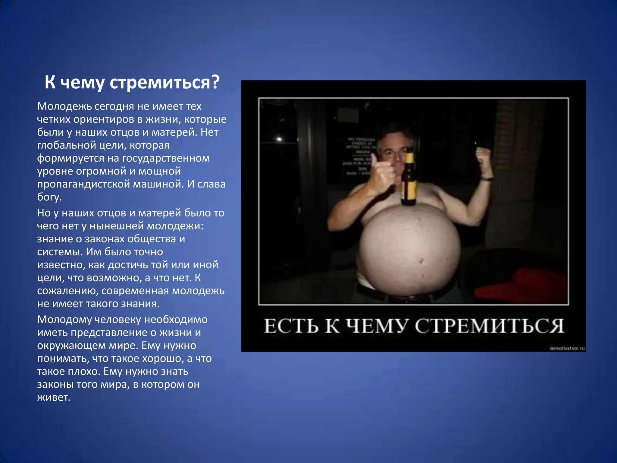 К чему стремиться?
Молодежь сегодня не имеет тех
четких ориентиров в жизни, которые
были у наших отцов и матерей. Нет
глобальной цели, которая
формируется на государственном
уровне огромной и мощной
пропагандистской машиной. И слава
богу.
Но у наших отцов и матерей было то
чего нет у нынешней молодежи:
знание о законах общества и
системы. Им было точно
известно, как достичь той или иной
цели, что возможно, а что нет. К
сожалению, современная молодежь
не имеет такого знания.
Молодому человеку необходимо
иметь представление о жизни и
окружающем мире. Ему нужно
понимать, что такое хорошо, а что
такое плохо. Ему нужно знать
законы того мира, в котором он
живет.
 