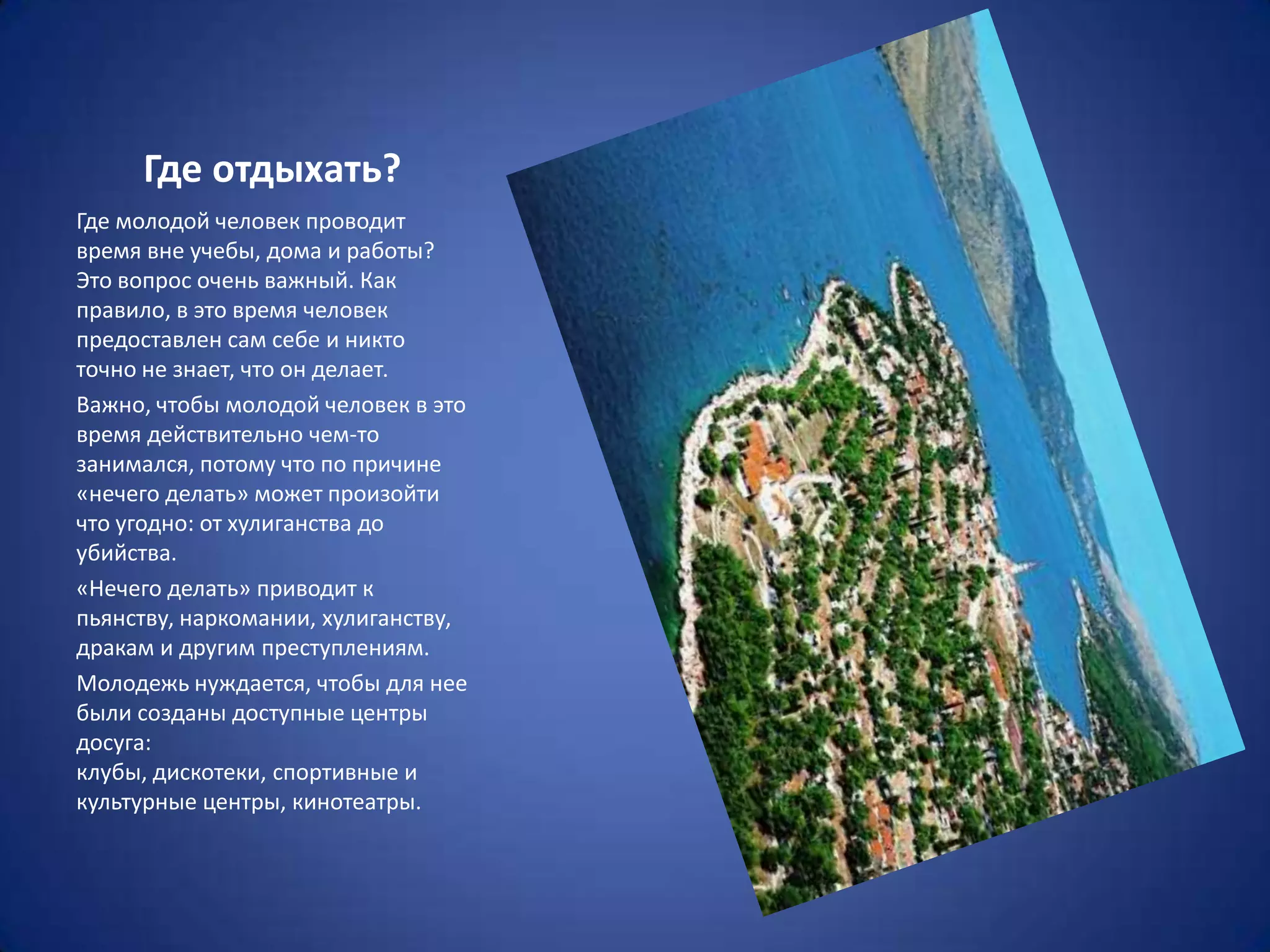 Где отдыхать?
Где молодой человек проводит
время вне учебы, дома и работы?
Это вопрос очень важный. Как
правило, в это время человек
предоставлен сам себе и никто
точно не знает, что он делает.
Важно, чтобы молодой человек в это
время действительно чем-то
занимался, потому что по причине
«нечего делать» может произойти
что угодно: от хулиганства до
убийства.
«Нечего делать» приводит к
пьянству, наркомании, хулиганству,
дракам и другим преступлениям.
Молодежь нуждается, чтобы для нее
были созданы доступные центры
досуга:
клубы, дискотеки, спортивные и
культурные центры, кинотеатры.
 