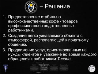 – Решение
1. Предоставление стабильно
высококачественных кофе - товаров
профессионально подготовленных
работниками.
2. Создание легко узнаваемого объекта с
атмосферой, располагающей к приятному
общению.
3. Продвижение услуг, ориентированных на
нужды клиентов и уважение во время каждого
обращения к работникам Tucano.
 